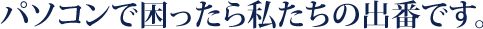 パソコンで困ったら私たちの出番です。